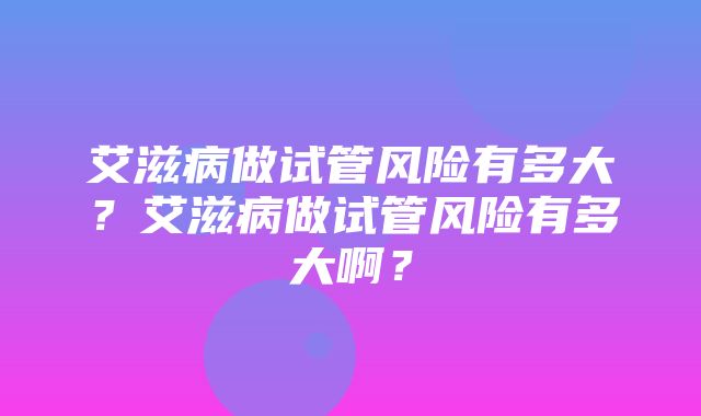 艾滋病做试管风险有多大？艾滋病做试管风险有多大啊？