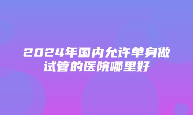 2024年国内允许单身做试管的医院哪里好