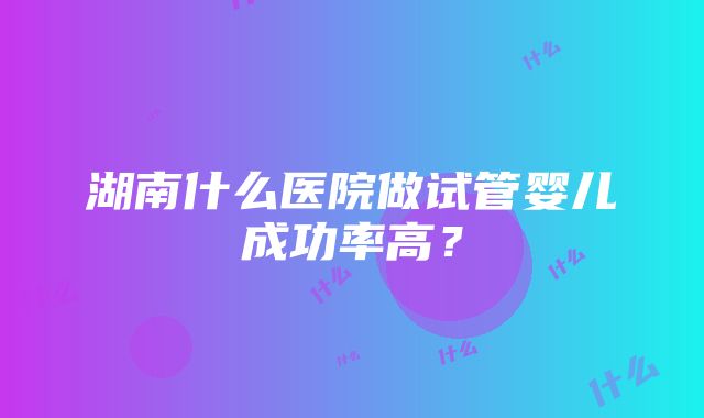 湖南什么医院做试管婴儿成功率高？