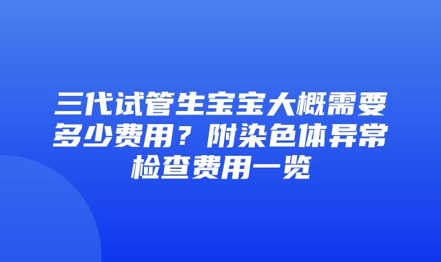 三代试管生宝宝大概需要多少费用？附染色体异常检查费用一览