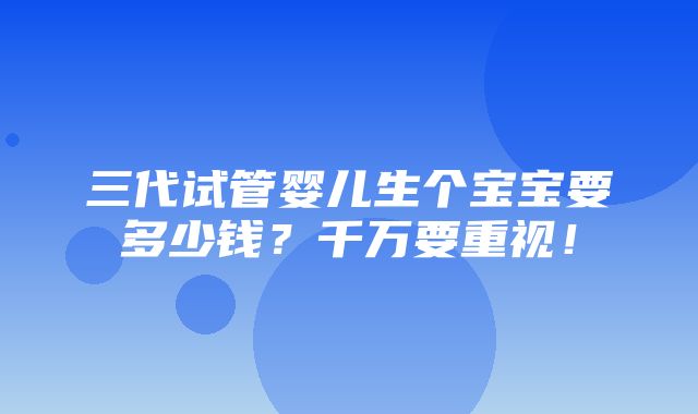 三代试管婴儿生个宝宝要多少钱？千万要重视！