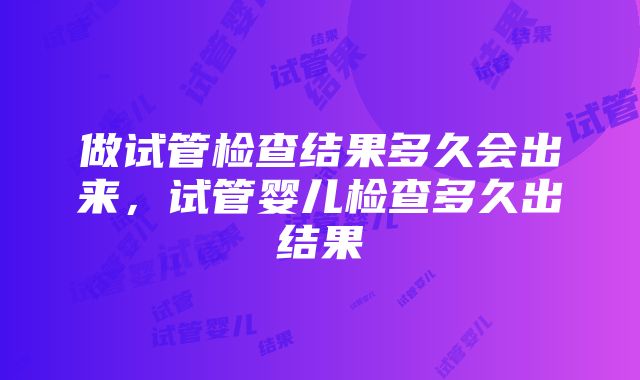 做试管检查结果多久会出来，试管婴儿检查多久出结果