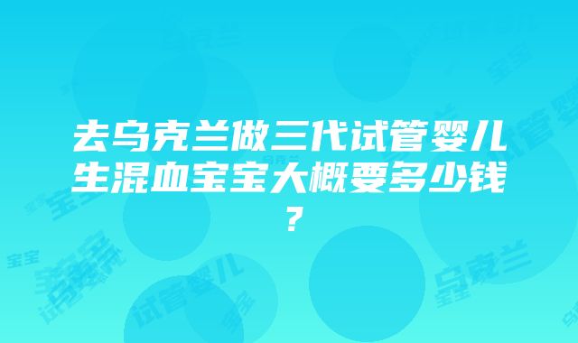 去乌克兰做三代试管婴儿生混血宝宝大概要多少钱？