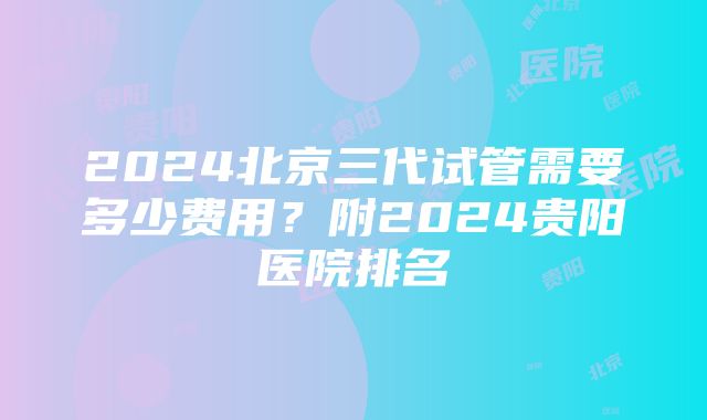 2024北京三代试管需要多少费用？附2024贵阳医院排名