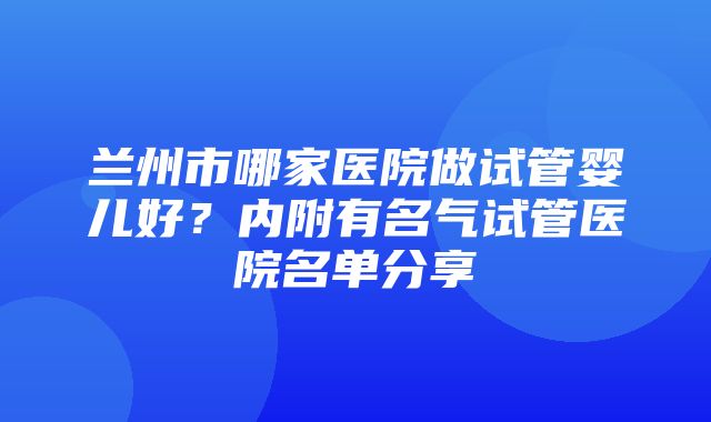 兰州市哪家医院做试管婴儿好？内附有名气试管医院名单分享