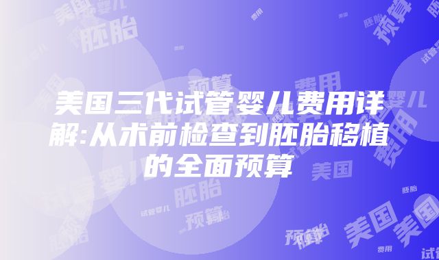 美国三代试管婴儿费用详解:从术前检查到胚胎移植的全面预算