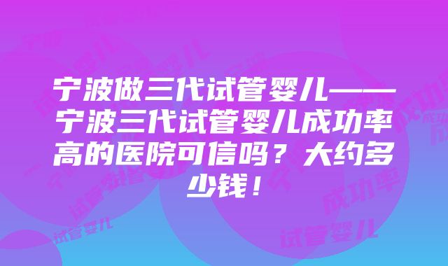 宁波做三代试管婴儿——宁波三代试管婴儿成功率高的医院可信吗？大约多少钱！