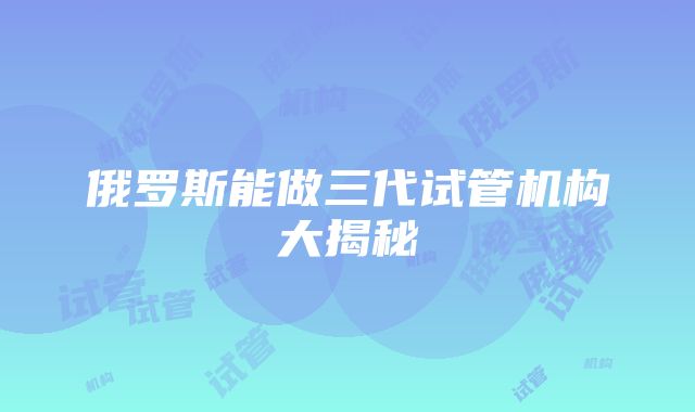 俄罗斯能做三代试管机构大揭秘