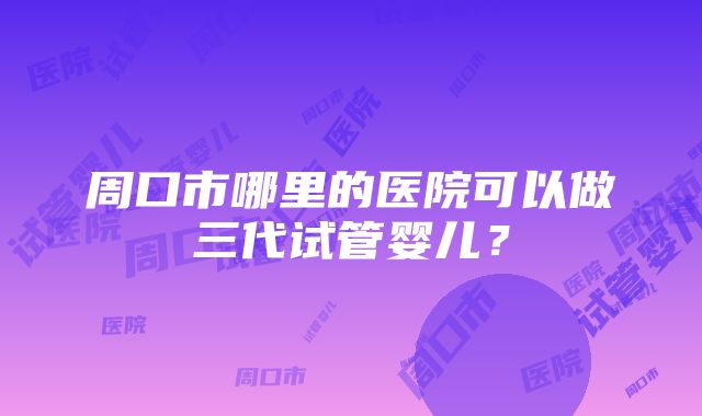 周口市哪里的医院可以做三代试管婴儿？