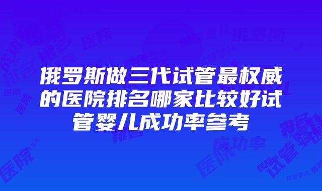 俄罗斯做三代试管最权威的医院排名哪家比较好试管婴儿成功率参考