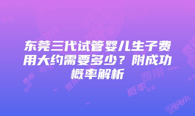 东莞三代试管婴儿生子费用大约需要多少？附成功概率解析