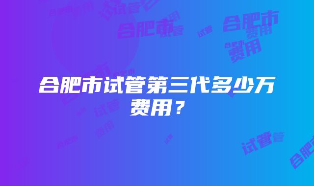 合肥市试管第三代多少万费用？