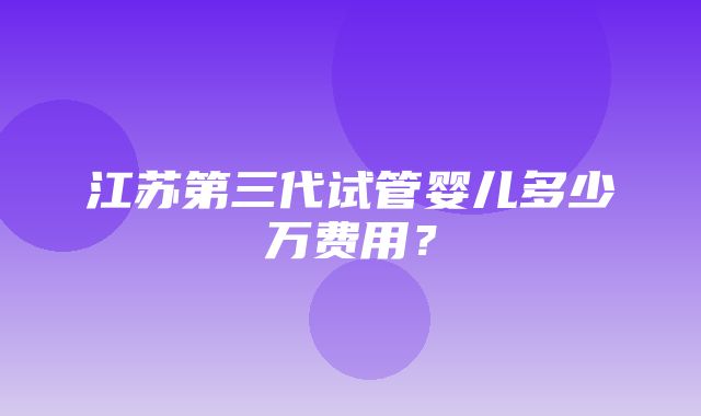 江苏第三代试管婴儿多少万费用？