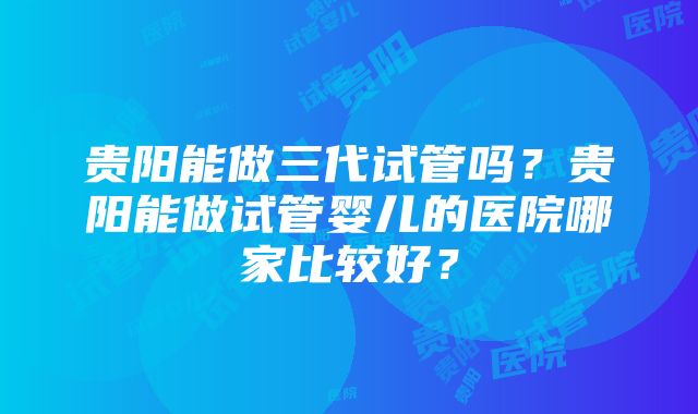 贵阳能做三代试管吗？贵阳能做试管婴儿的医院哪家比较好？