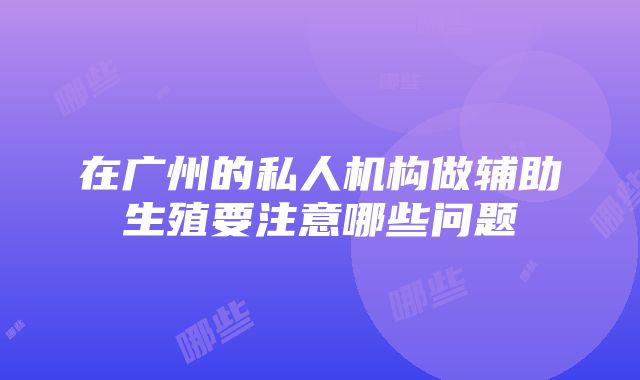 在广州的私人机构做辅助生殖要注意哪些问题