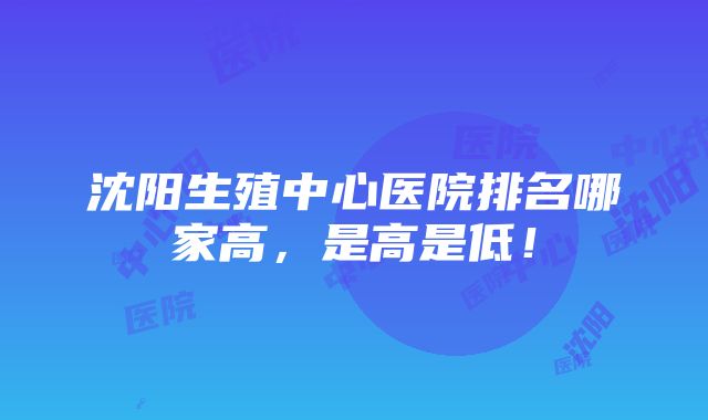 沈阳生殖中心医院排名哪家高，是高是低！