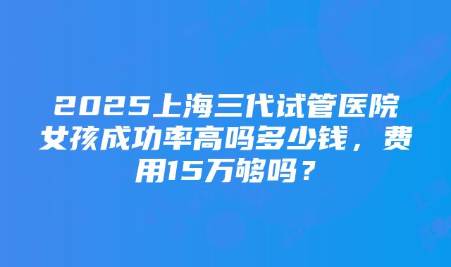 2025上海三代试管医院女孩成功率高吗多少钱，费用15万够吗？