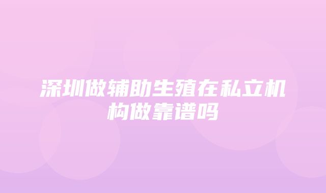 深圳做辅助生殖在私立机构做靠谱吗