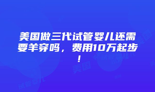 美国做三代试管婴儿还需要羊穿吗，费用10万起步！