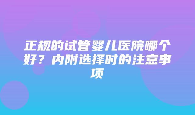 正规的试管婴儿医院哪个好？内附选择时的注意事项