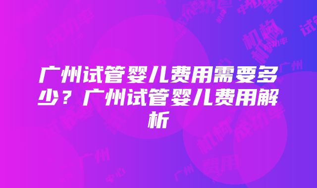 广州试管婴儿费用需要多少？广州试管婴儿费用解析