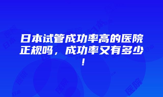 日本试管成功率高的医院正规吗，成功率又有多少！