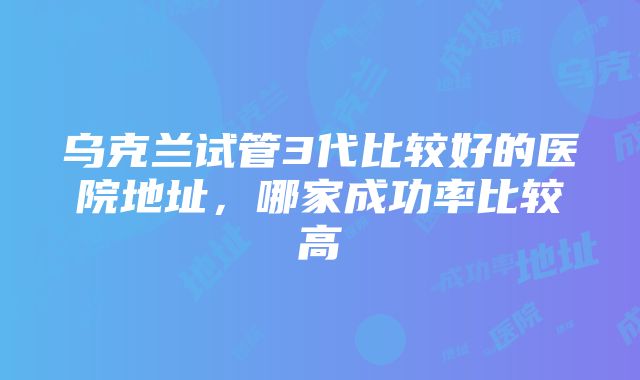 乌克兰试管3代比较好的医院地址，哪家成功率比较高