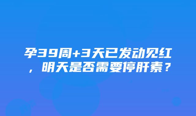 孕39周+3天已发动见红，明天是否需要停肝素？