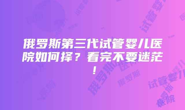 俄罗斯第三代试管婴儿医院如何择？看完不要迷茫！