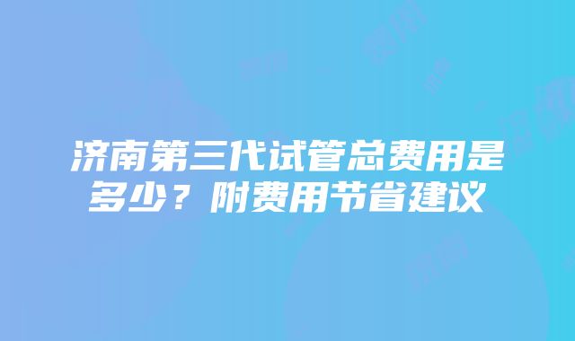 济南第三代试管总费用是多少？附费用节省建议