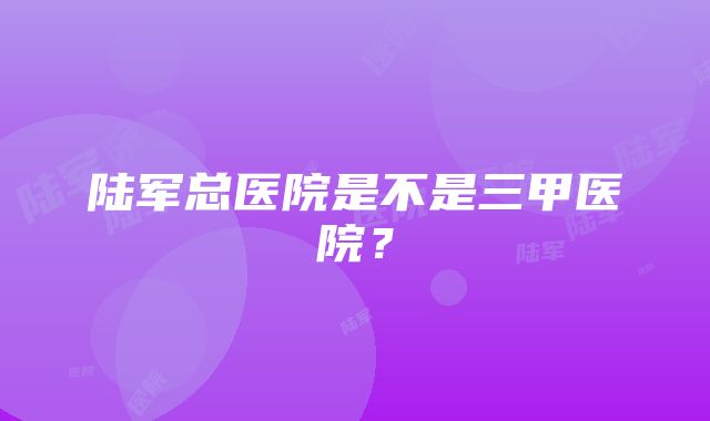 陆军总医院是不是三甲医院？