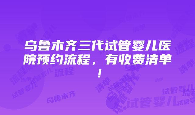 乌鲁木齐三代试管婴儿医院预约流程，有收费清单！