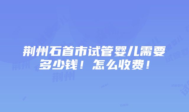 荆州石首市试管婴儿需要多少钱！怎么收费！