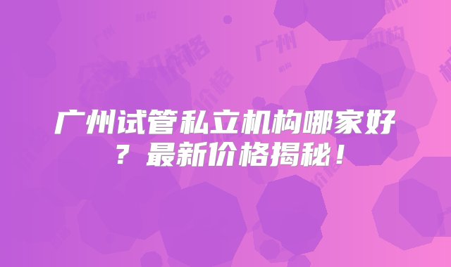 广州试管私立机构哪家好？最新价格揭秘！