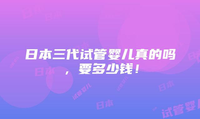 日本三代试管婴儿真的吗，要多少钱！