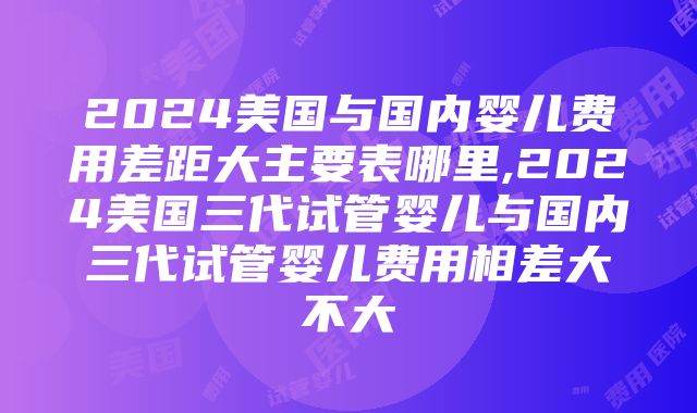 2024美国与国内婴儿费用差距大主要表哪里,2024美国三代试管婴儿与国内三代试管婴儿费用相差大不大