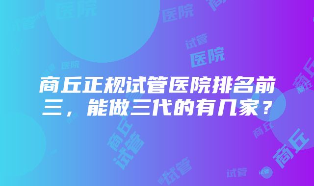 商丘正规试管医院排名前三，能做三代的有几家？