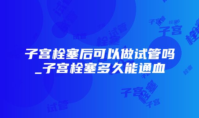 子宫栓塞后可以做试管吗_子宫栓塞多久能通血