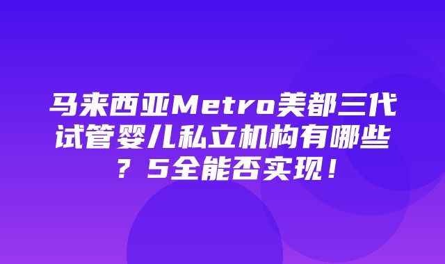 马来西亚Metro美都三代试管婴儿私立机构有哪些？5全能否实现！