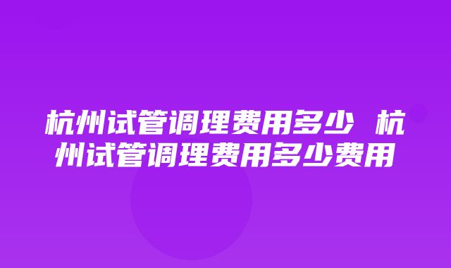 杭州试管调理费用多少 杭州试管调理费用多少费用