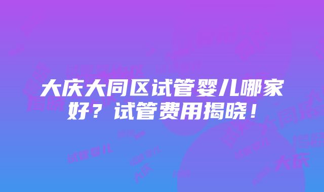 大庆大同区试管婴儿哪家好？试管费用揭晓！