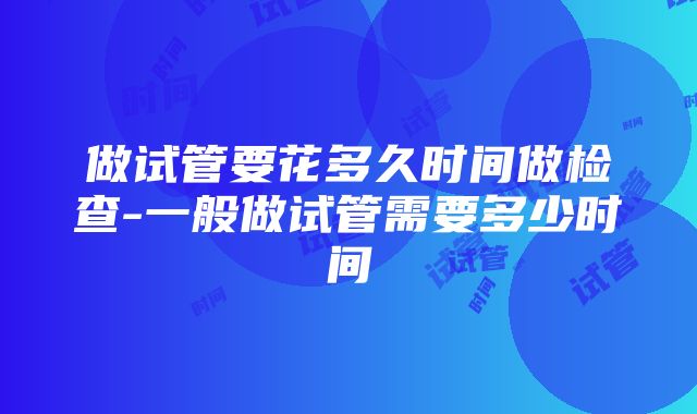 做试管要花多久时间做检查-一般做试管需要多少时间