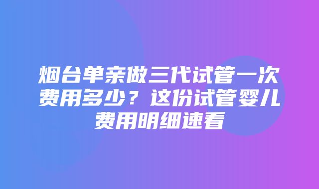 烟台单亲做三代试管一次费用多少？这份试管婴儿费用明细速看