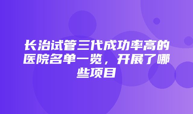 长治试管三代成功率高的医院名单一览，开展了哪些项目