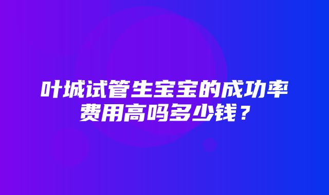 叶城试管生宝宝的成功率费用高吗多少钱？