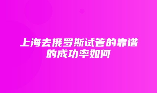 上海去俄罗斯试管的靠谱的成功率如何