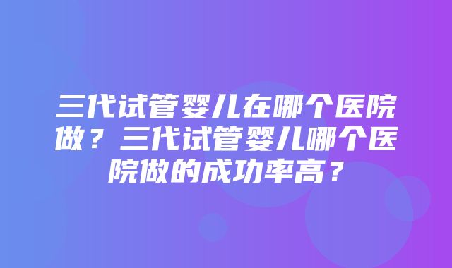 三代试管婴儿在哪个医院做？三代试管婴儿哪个医院做的成功率高？