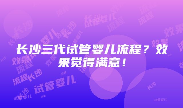 长沙三代试管婴儿流程？效果觉得满意！