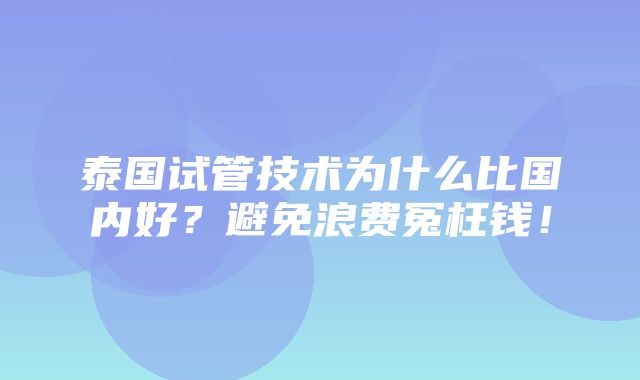 泰国试管技术为什么比国内好？避免浪费冤枉钱！