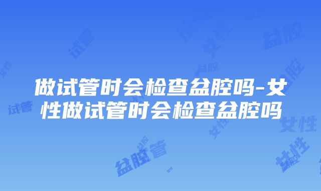 做试管时会检查盆腔吗-女性做试管时会检查盆腔吗